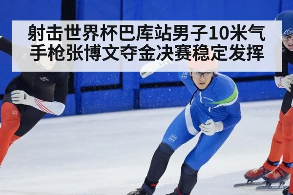 射击世界杯巴库站男子10米气手枪张博文夺金决赛稳定发挥