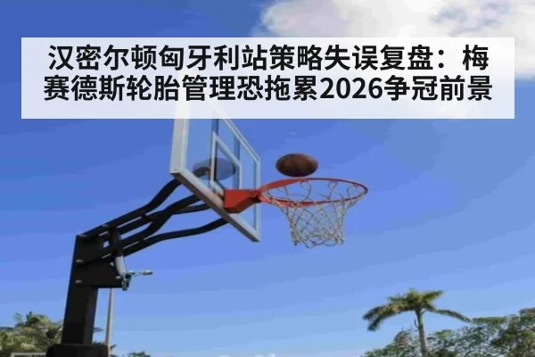 汉密尔顿匈牙利站策略失误复盘：梅赛德斯轮胎管理恐拖累2026争冠前景