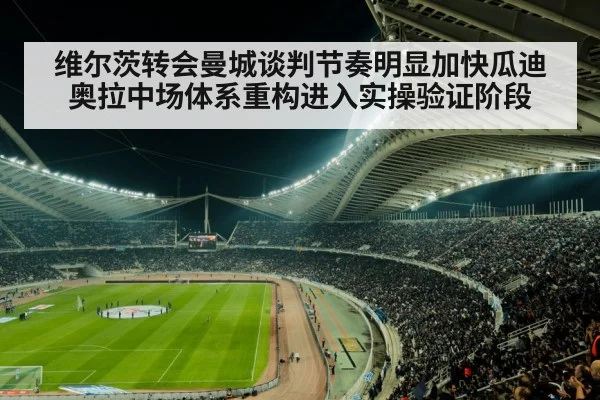 维尔茨转会曼城谈判节奏明显加快瓜迪奥拉中场体系重构进入实操验证阶段