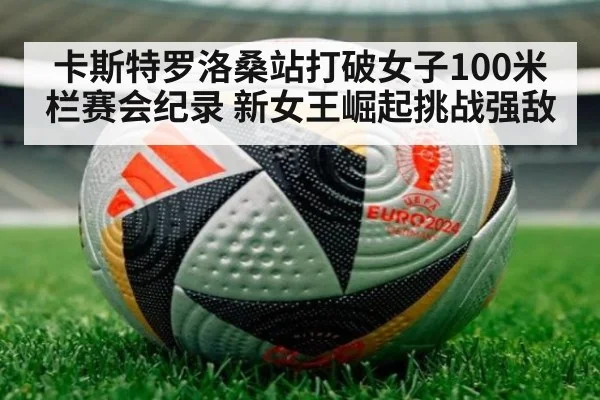 卡斯特罗洛桑站打破女子100米栏赛会纪录 新女王崛起挑战强敌