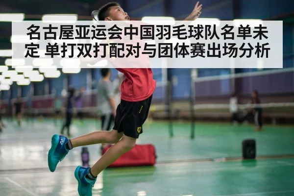 名古屋亚运会中国羽毛球队名单未定 单打双打配对与团体赛出场分析