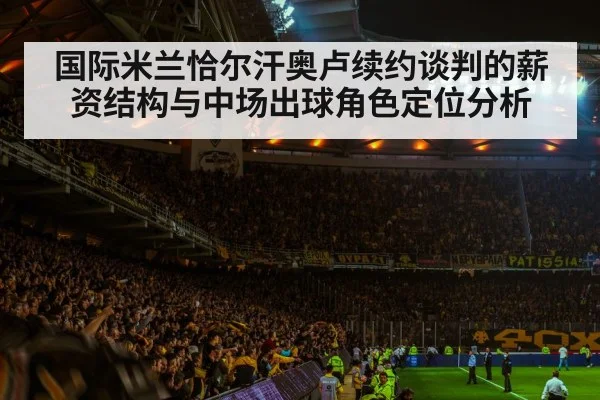 国际米兰恰尔汗奥卢续约谈判的薪资结构与中场出球角色定位分析