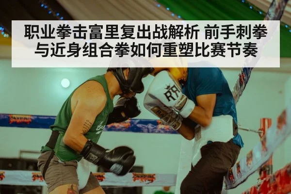 职业拳击富里复出战解析 前手刺拳与近身组合拳如何重塑比赛节奏