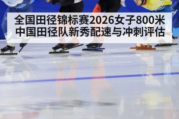全国田径锦标赛2026女子800米 中国田径队新秀配速与冲刺评估